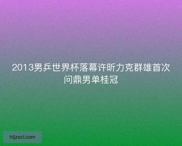2013男乒世界杯落幕许昕力克群雄首次问鼎男单桂冠