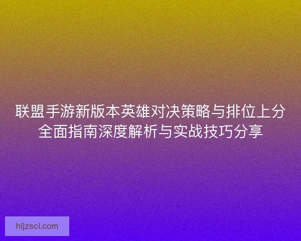 联盟手游新版本英雄对决策略与排位上分全面指南深度解析与实战技巧分享