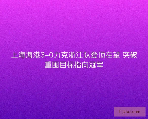 上海海港3-0力克浙江队登顶在望 突破重围目标指向冠军