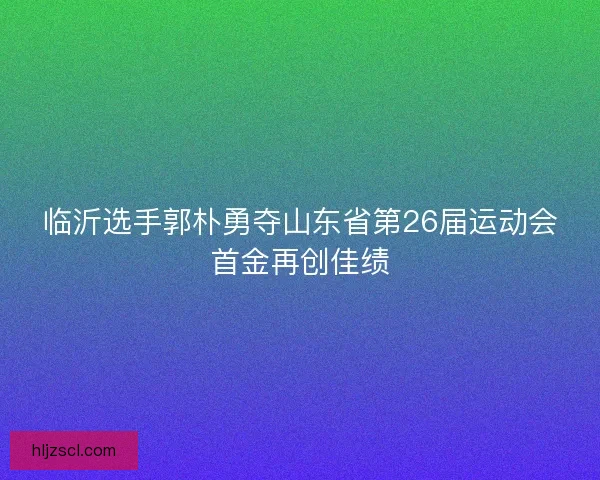 临沂选手郭朴勇夺山东省第26届运动会首金再创佳绩