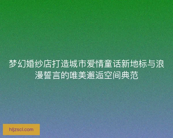 梦幻婚纱店打造城市爱情童话新地标与浪漫誓言的唯美邂逅空间典范