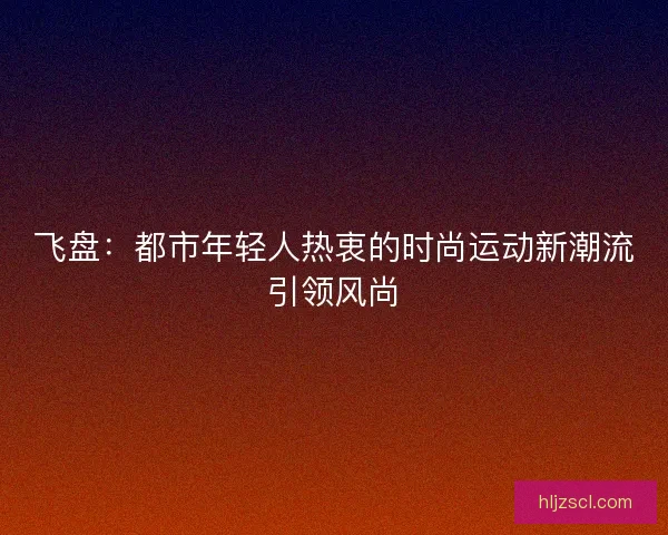 飞盘：都市年轻人热衷的时尚运动新潮流引领风尚