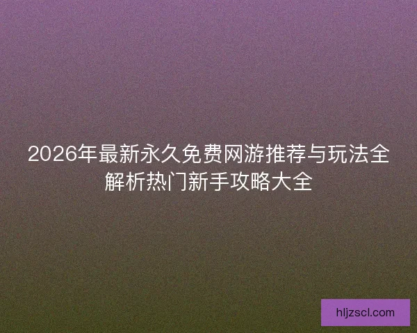 2026年最新永久免费网游推荐与玩法全解析热门新手攻略大全
