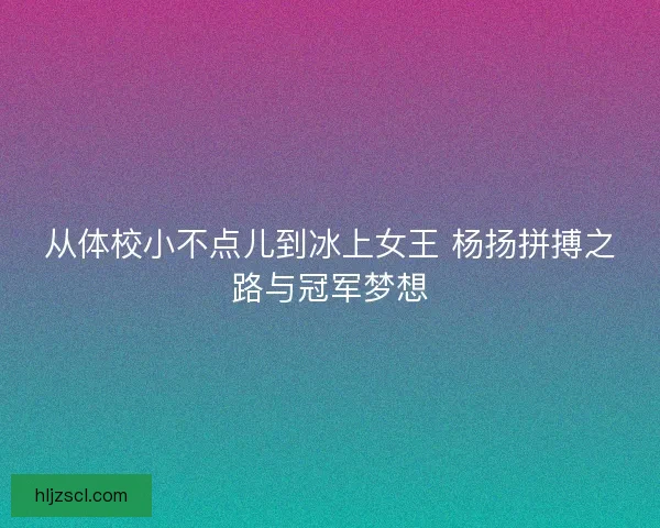从体校小不点儿到冰上女王 杨扬拼搏之路与冠军梦想