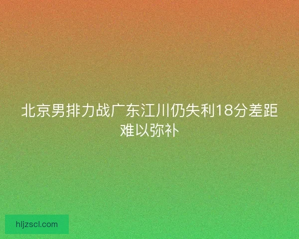 北京男排力战广东江川仍失利18分差距难以弥补