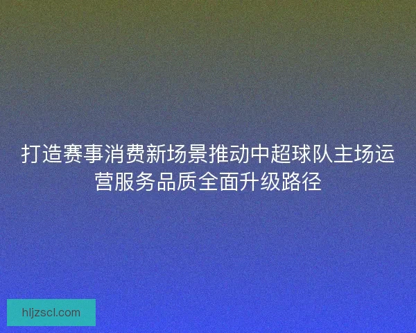 打造赛事消费新场景推动中超球队主场运营服务品质全面升级路径
