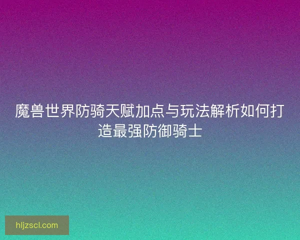 魔兽世界防骑天赋加点与玩法解析如何打造最强防御骑士