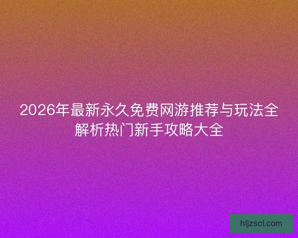 2026年最新永久免费网游推荐与玩法全解析热门新手攻略大全