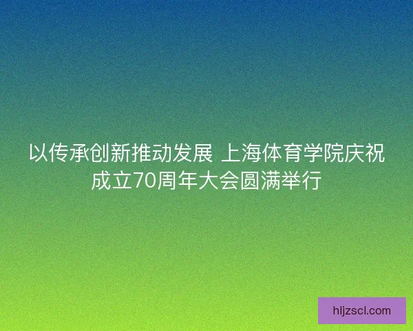以传承创新推动发展 上海体育学院庆祝成立70周年大会圆满举行