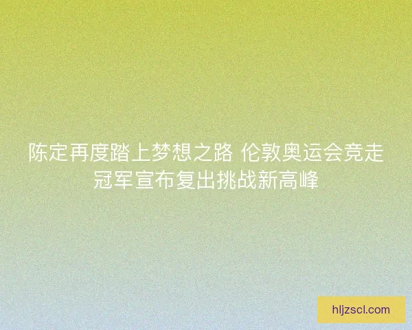 陈定再度踏上梦想之路 伦敦奥运会竞走冠军宣布复出挑战新高峰