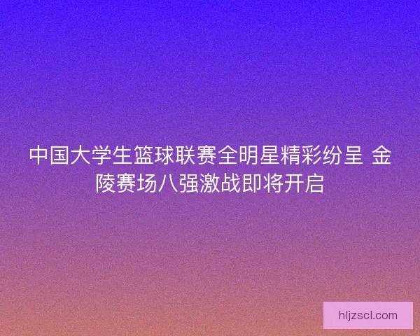 中国大学生篮球联赛全明星精彩纷呈 金陵赛场八强激战即将开启