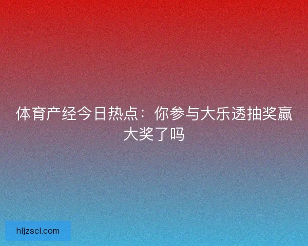 体育产经今日热点：你参与大乐透抽奖赢大奖了吗